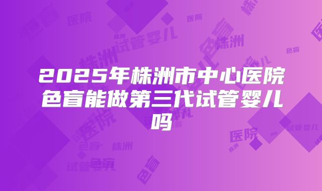 2025年株洲市中心医院色盲能做第三代试管婴儿吗