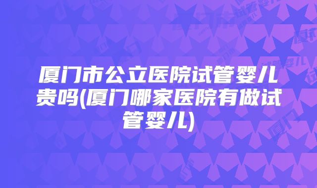 厦门市公立医院试管婴儿贵吗(厦门哪家医院有做试管婴儿)