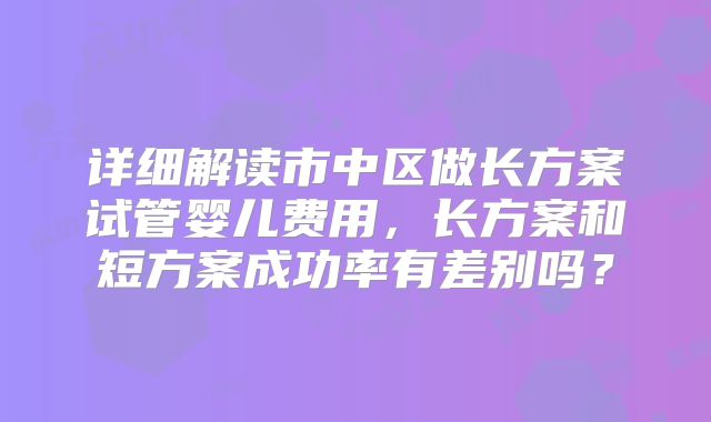 详细解读市中区做长方案试管婴儿费用,长方案和短方案成功率有差别吗?