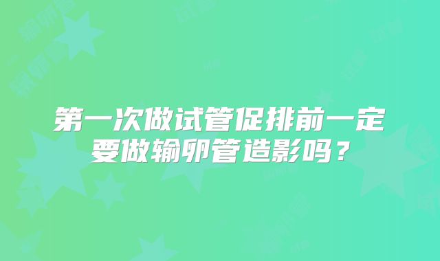 第一次做试管促排前一定要做输卵管造影吗？