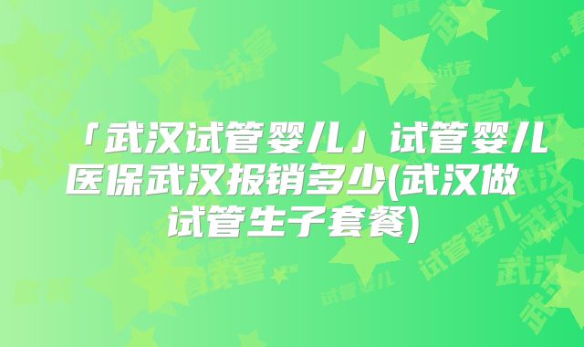 「武汉试管婴儿」试管婴儿医保武汉报销多少(武汉做试管生子套餐)