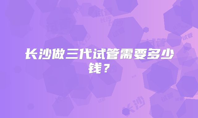 长沙做三代试管需要多少钱?