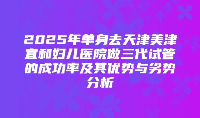 2025年单身去天津美津宜和妇儿医院做三代试管的成功率及其优势与劣势分析