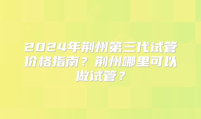 2024年荆州第三代试管价格指南？荆州哪里可以做试管？