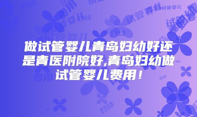 做试管婴儿青岛妇幼好还是青医附院好,青岛妇幼做试管婴儿费用！
