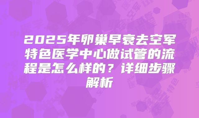2025年卵巢早衰去空军特色医学中心做试管的流程是怎么样的?详细步骤解析