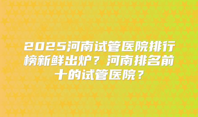 2025河南试管医院排行榜新鲜出炉？河南排名前十的试管医院？