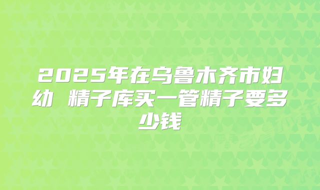 2025年在乌鲁木齐市妇幼 精子库买一管精子要多少钱