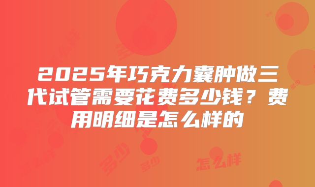 2025年巧克力囊肿做三代试管需要花费多少钱？费用明细是怎么样的