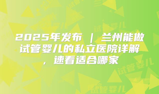 2025年发布 | 兰州能做试管婴儿的私立医院详解,速看适合哪家