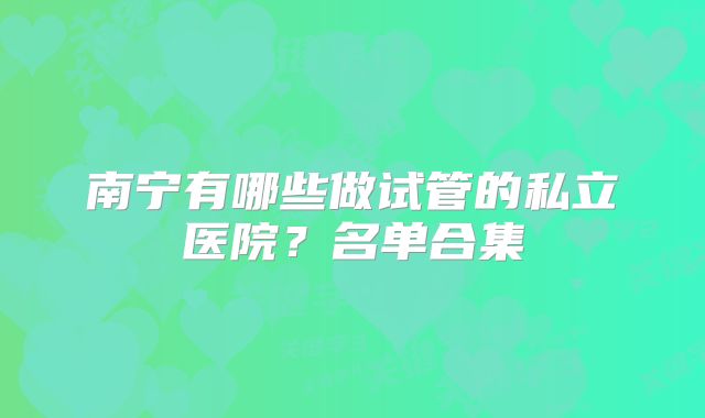 南宁有哪些做试管的私立医院？名单合集