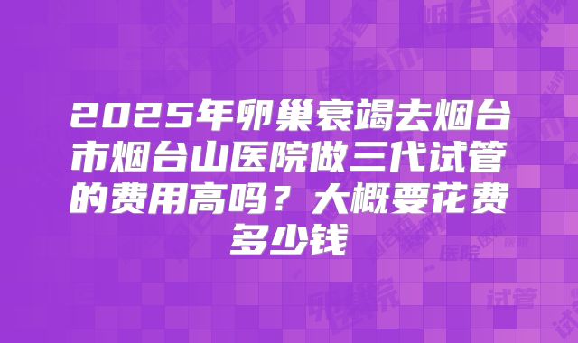 2025年卵巢衰竭去烟台市烟台山医院做三代试管的费用高吗?大概要花费多少钱