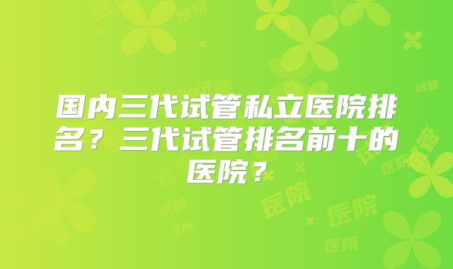 国内三代试管私立医院排名？三代试管排名前十的医院？