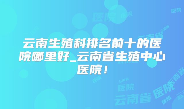 云南生殖科排名前十的医院哪里好_云南省生殖中心医院！