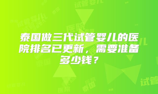 泰国做三代试管婴儿的医院排名已更新，需要准备多少钱？