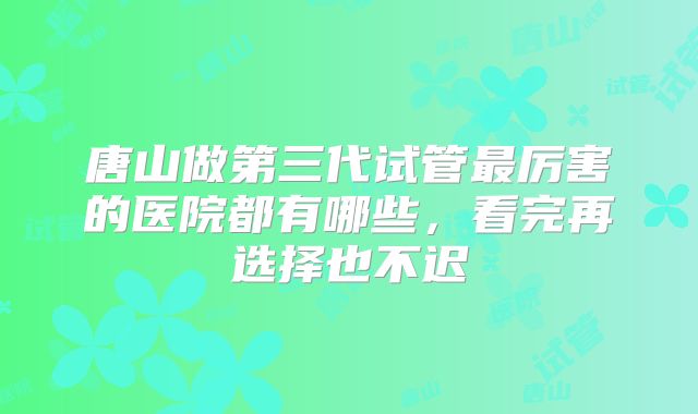 唐山做第三代试管最厉害的医院都有哪些，看完再选择也不迟