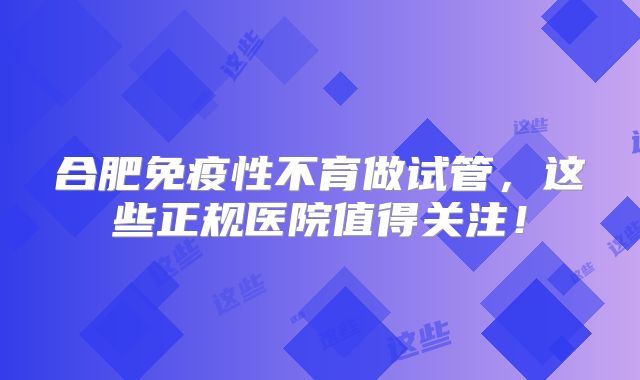 合肥免疫性不育做试管，这些正规医院值得关注！