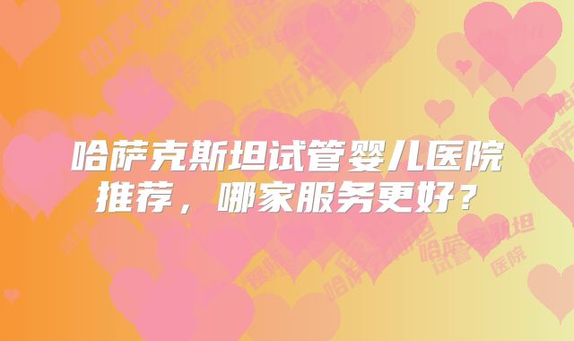 哈萨克斯坦试管婴儿医院推荐，哪家服务更好？