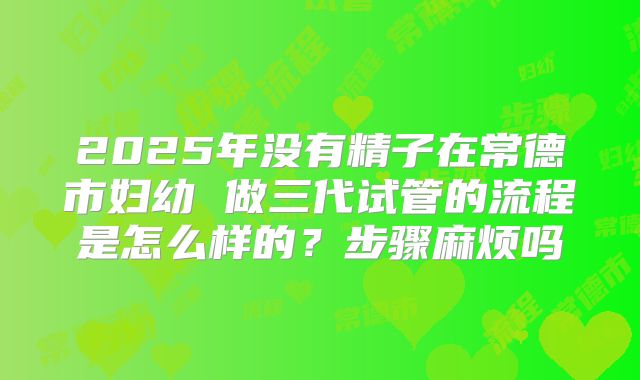 2025年没有精子在常德市妇幼 做三代试管的流程是怎么样的?步骤麻烦吗