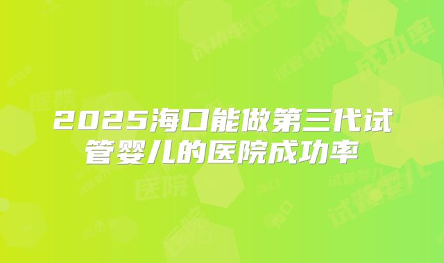 2025海口能做第三代试管婴儿的医院成功率