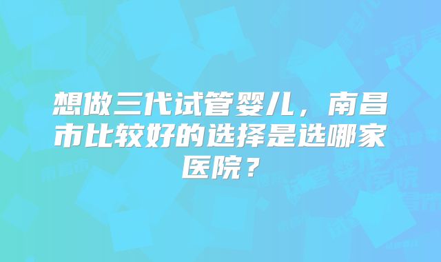 想做三代试管婴儿,南昌市比较好的选择是选哪家医院?