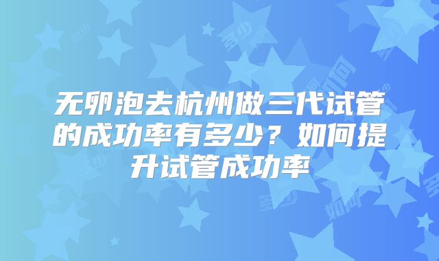 无卵泡去杭州做三代试管的成功率有多少?如何提升试管成功率