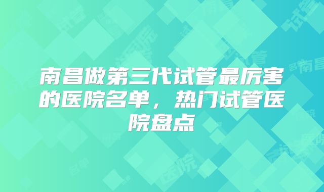 南昌做第三代试管最厉害的医院名单,热门试管医院盘点