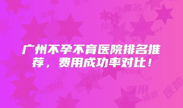 广州不孕不育医院排名推荐,费用成功率对比!
