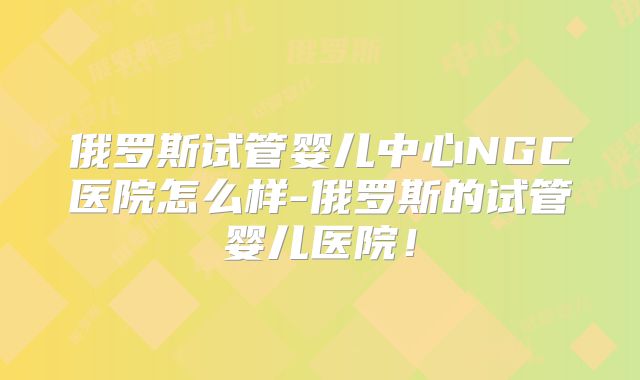 俄罗斯试管婴儿中心NGC医院怎么样-俄罗斯的试管婴儿医院!