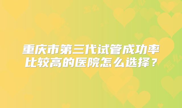 重庆市第三代试管成功率比较高的医院怎么选择？