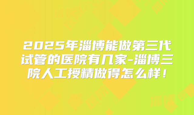 2025年淄博能做第三代试管的医院有几家-淄博三院人工授精做得怎么样！