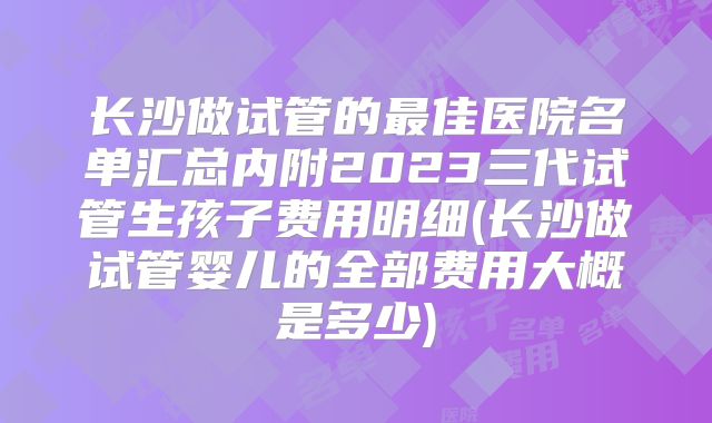 长沙做试管的最佳医院名单汇总内附2023三代试管生孩子费用明细(长沙做试管婴儿的全部费用大概是多少)