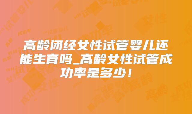 高龄闭经女性试管婴儿还能生育吗_高龄女性试管成功率是多少!