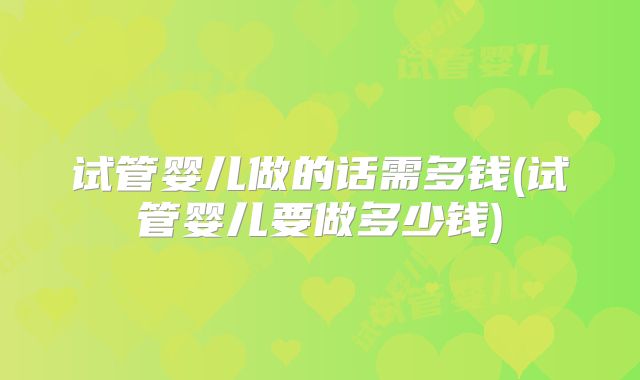 试管婴儿做的话需多钱(试管婴儿要做多少钱)