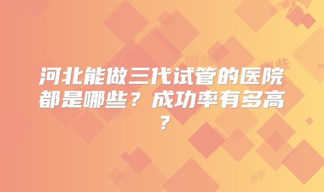 河北能做三代试管的医院都是哪些?成功率有多高?