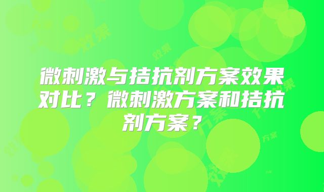 微刺激与拮抗剂方案效果对比？微刺激方案和拮抗剂方案？