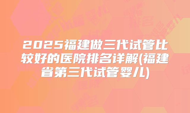 2025福建做三代试管比较好的医院排名详解(福建省第三代试管婴儿)