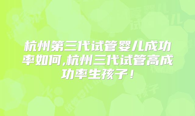 杭州第三代试管婴儿成功率如何,杭州三代试管高成功率生孩子！