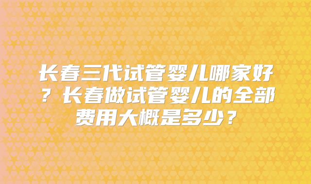 长春三代试管婴儿哪家好?长春做试管婴儿的全部费用大概是多少?