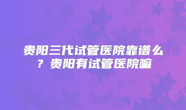 贵阳三代试管医院靠谱么?贵阳有试管医院嘛