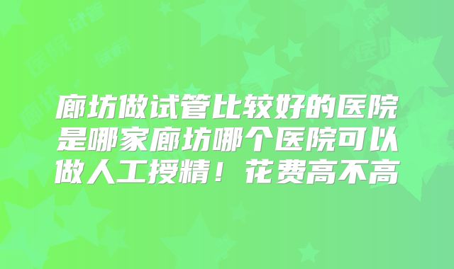 廊坊做试管比较好的医院是哪家廊坊哪个医院可以做人工授精！花费高不高