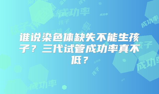 谁说染色体缺失不能生孩子?三代试管成功率真不低?