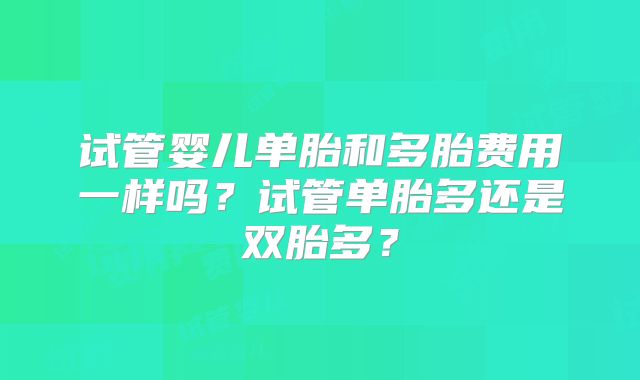 试管婴儿单胎和多胎费用一样吗？试管单胎多还是双胎多？