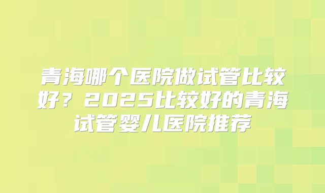青海哪个医院做试管比较好？2025比较好的青海试管婴儿医院推荐