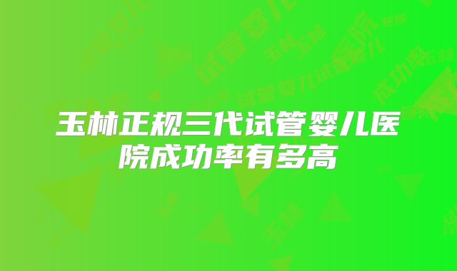 玉林正规三代试管婴儿医院成功率有多高