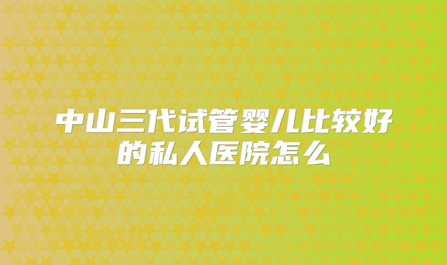 中山三代试管婴儿比较好的私人医院怎么