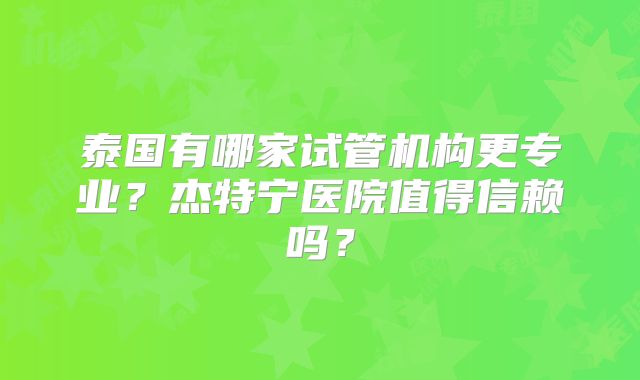 泰国有哪家试管机构更专业?杰特宁医院值得信赖吗?