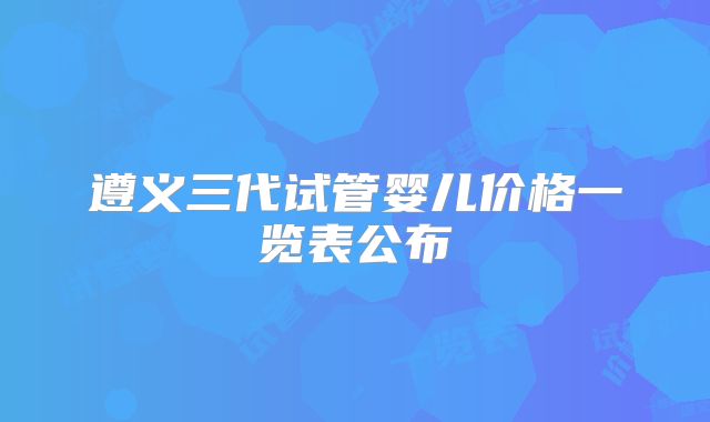 遵义三代试管婴儿价格一览表公布