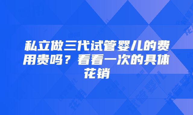 私立做三代试管婴儿的费用贵吗？看看一次的具体花销