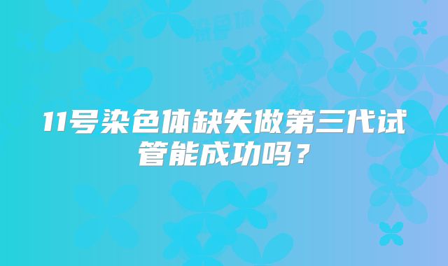 11号染色体缺失做第三代试管能成功吗？